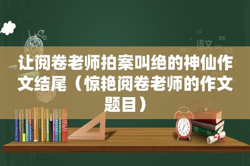 让阅卷老师拍案叫绝的神仙作文结尾（惊艳阅卷老师的作文题目）