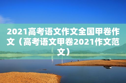 2021高考语文作文全国甲卷作文（高考语文甲卷2021作文范文）