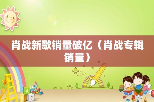 肖战新歌销量破亿（肖战专辑销量）