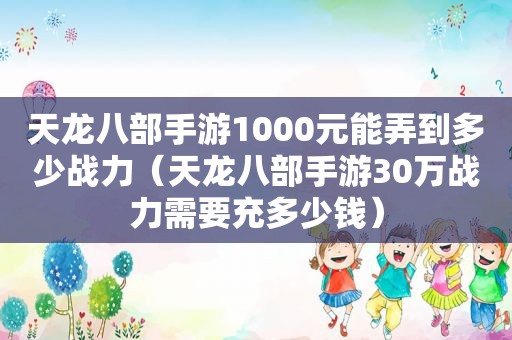 天龙八部手游1000元能弄到多少战力（天龙八部手游30万战力需要充多少钱）