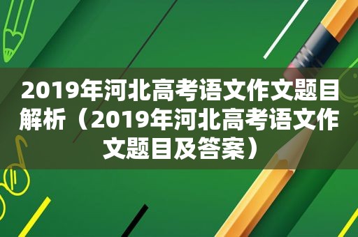 2019年河北高考语文作文题目解析（2019年河北高考语文作文题目及答案）