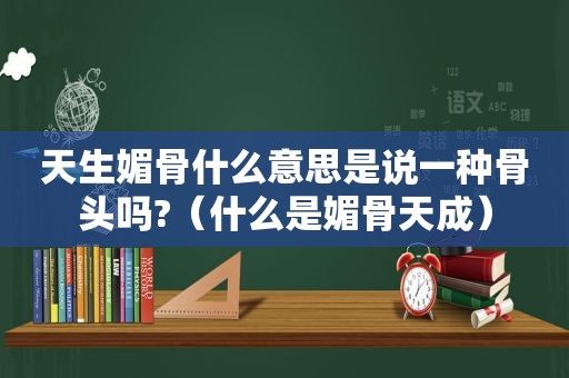 天生媚骨什么意思是说一种骨头吗?（什么是媚骨天成）