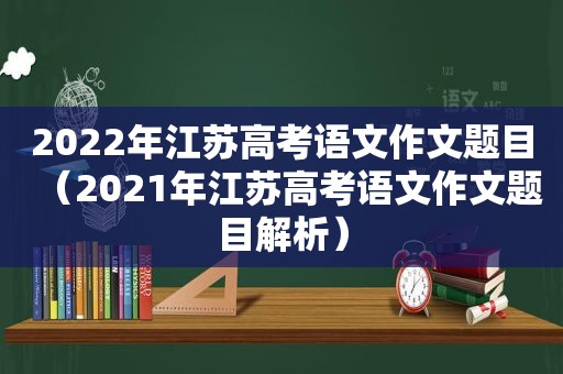 2022年江苏高考语文作文题目（2021年江苏高考语文作文题目解析）
