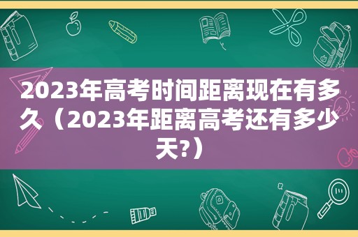 2023年高考时间距离现在有多久（2023年距离高考还有多少天?）