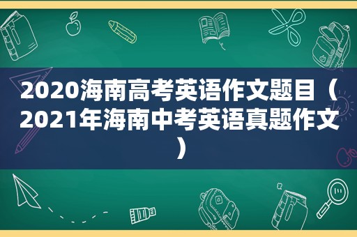 2020海南高考英语作文题目（2021年海南中考英语真题作文）