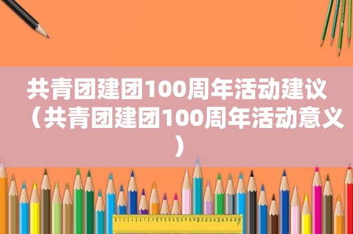 共青团建团100周年活动建议（共青团建团100周年活动意义）