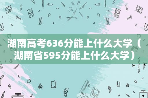 湖南高考636分能上什么大学（湖南省595分能上什么大学）