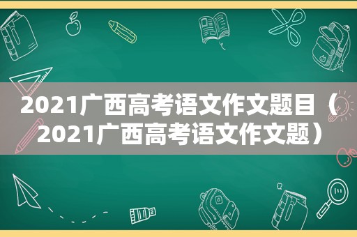 2021广西高考语文作文题目（2021广西高考语文作文题）
