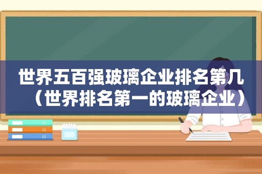 世界五百强玻璃企业排名第几（世界排名第一的玻璃企业）