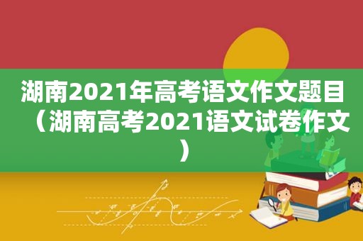 湖南2021年高考语文作文题目（湖南高考2021语文试卷作文）