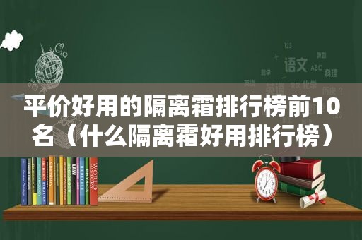 平价好用的隔离霜排行榜前10名（什么隔离霜好用排行榜）