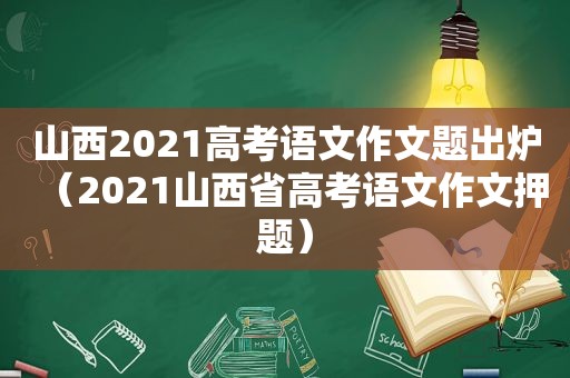 山西2021高考语文作文题出炉(2021山西省高考语文作文押题) 山西2021高考语文作文题出炉(2021山西省高考语文作文押题)