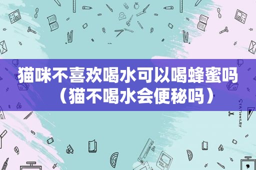 猫咪不喜欢喝水可以喝蜂蜜吗（猫不喝水会便秘吗）