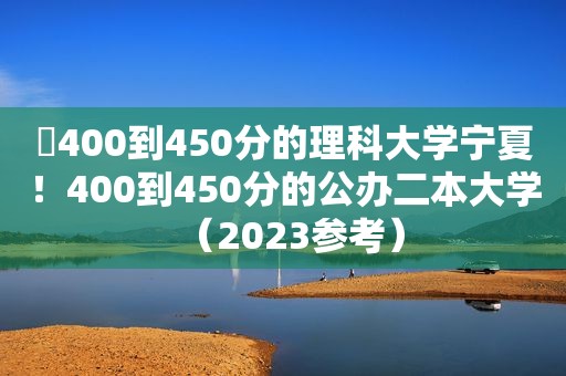 ​400到450分的理科大学宁夏！400到450分的公办二本大学（2023参考）