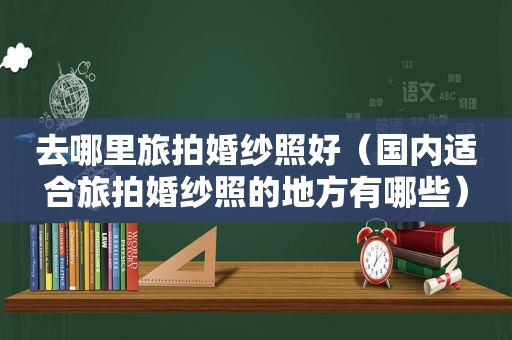 去哪里旅拍婚纱照好（国内适合旅拍婚纱照的地方有哪些）