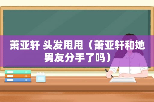 萧亚轩 头发甩甩（萧亚轩和她男友分手了吗）