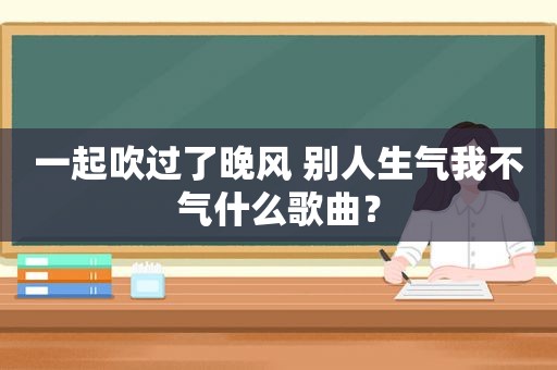 一起吹过了晚风 别人生气我不气什么歌曲？