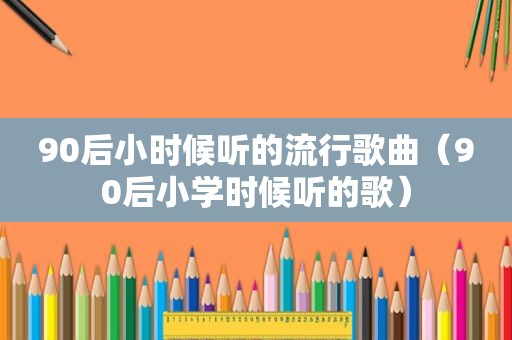90后小时候听的流行歌曲（90后小学时候听的歌）