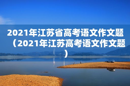 2021年江苏省高考语文作文题（2021年江苏高考语文作文题）