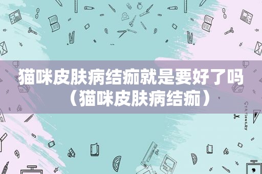 猫咪皮肤病结痂就是要好了吗（猫咪皮肤病结痂）