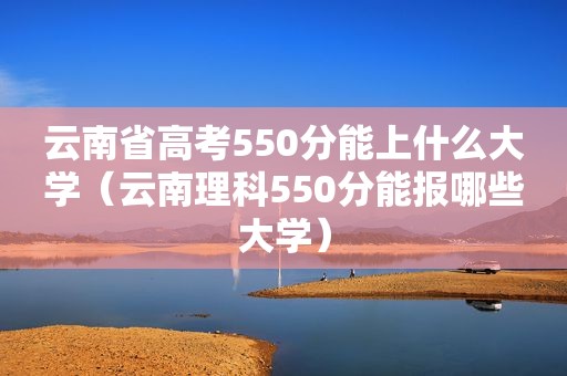 云南省高考550分能上什么大学（云南理科550分能报哪些大学）