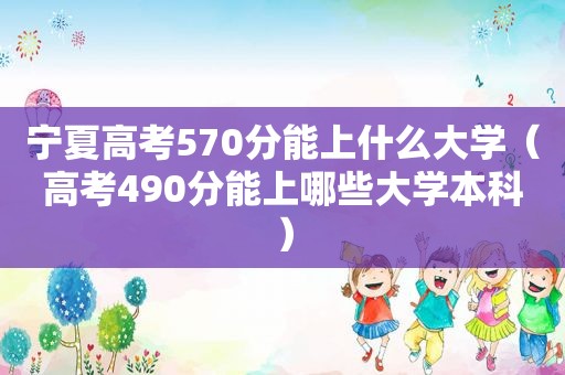 宁夏高考570分能上什么大学（高考490分能上哪些大学本科）