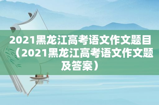 2021黑龙江高考语文作文题目（2021黑龙江高考语文作文题及答案）