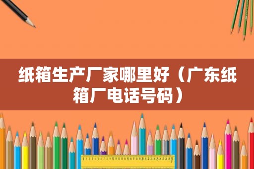 纸箱生产厂家哪里好（广东纸箱厂电话号码）