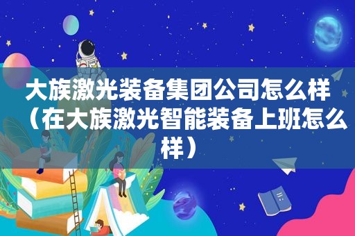 大族激光装备集团公司怎么样（在大族激光智能装备上班怎么样）