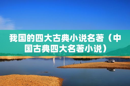我国的四大古典小说名著（中国古典四大名著小说）