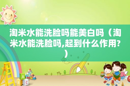 淘米水能洗脸吗能美白吗（淘米水能洗脸吗,起到什么作用?）
