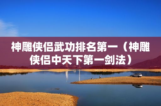 神雕侠侣武功排名第一（神雕侠侣中天下第一剑法）