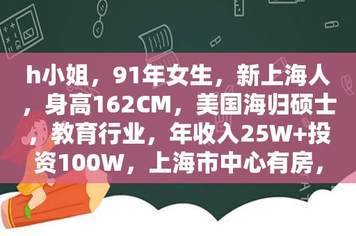 h小姐，91年女生，新上海人，身高162CM，美国海归硕士，教育行业，年收入25W+投资100W，上海市中心有房，