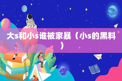 大s和小s谁被家暴（小s的黑料）