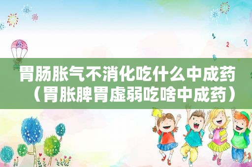 胃肠胀气不消化吃什么中成药（胃胀脾胃虚弱吃啥中成药）