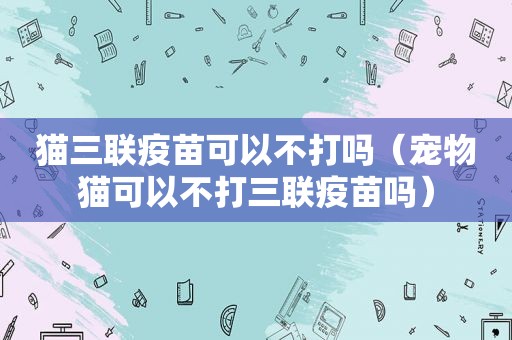 猫三联疫苗可以不打吗（宠物猫可以不打三联疫苗吗）