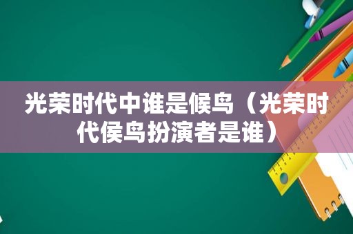 光荣时代中谁是候鸟（光荣时代侯鸟扮演者是谁）