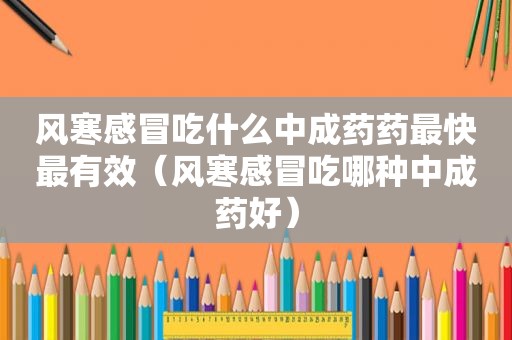 风寒感冒吃什么中成药药最快最有效（风寒感冒吃哪种中成药好）