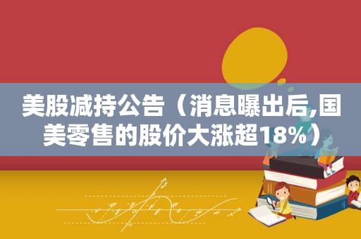 美股减持公告（消息曝出后,国美零售的股价大涨超18%）