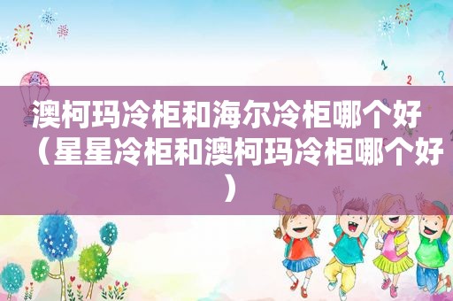 澳柯玛冷柜和海尔冷柜哪个好（星星冷柜和澳柯玛冷柜哪个好）
