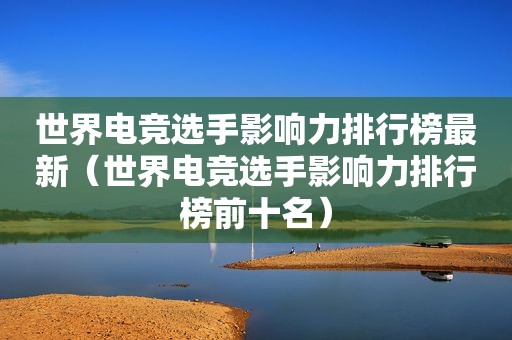 世界电竞选手影响力排行榜最新（世界电竞选手影响力排行榜前十名）
