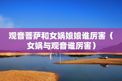 观音菩萨和女娲娘娘谁厉害（女娲与观音谁厉害）