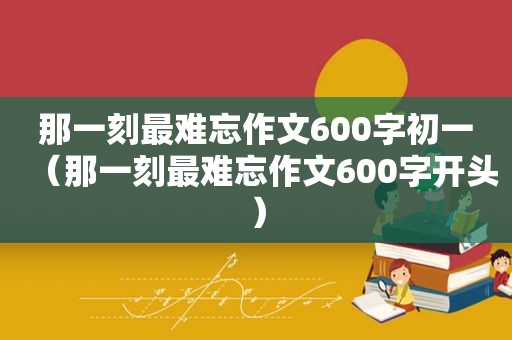 那一刻最难忘作文600字初一（那一刻最难忘作文600字开头）