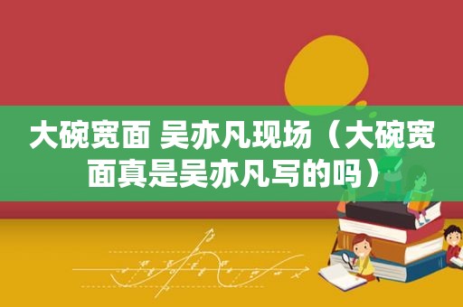 大碗宽面 吴亦凡现场（大碗宽面真是吴亦凡写的吗）