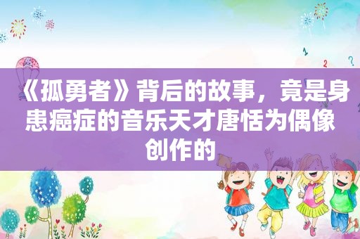 《孤勇者》背后的故事，竟是身患癌症的音乐天才唐恬为偶像创作的
