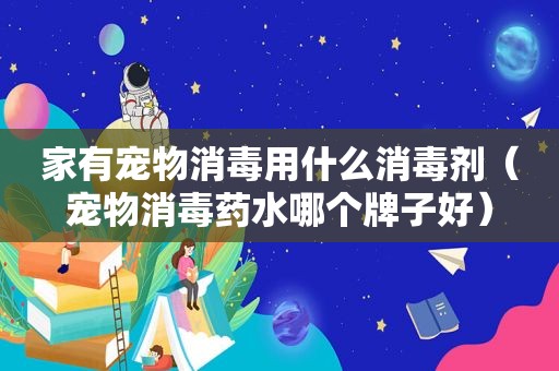 家有宠物消毒用什么消毒剂（宠物消毒药水哪个牌子好）