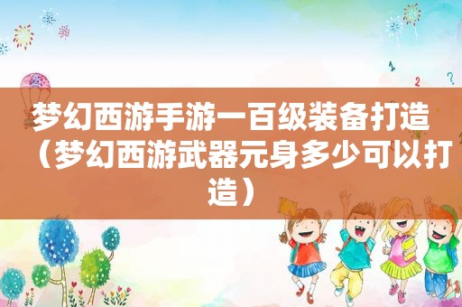 梦幻西游手游一百级装备打造（梦幻西游武器元身多少可以打造）
