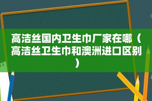 高洁丝国内卫生巾厂家在哪（高洁丝卫生巾和澳洲进口区别）