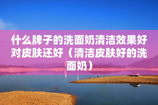 什么牌子的洗面奶清洁效果好对皮肤还好（清洁皮肤好的洗面奶）