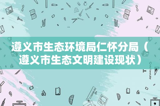 遵义市生态环境局仁怀分局（遵义市生态文明建设现状）
